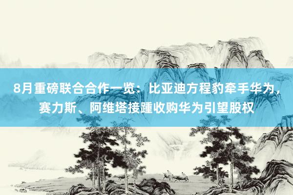 8月重磅联合合作一览：比亚迪方程豹牵手华为，赛力斯、阿维塔接踵收购华为引望股权