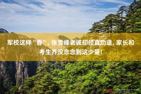 军校这样“香”, 张雪峰老诚却径直劝退, 家长和考生齐没念念到这少量!
