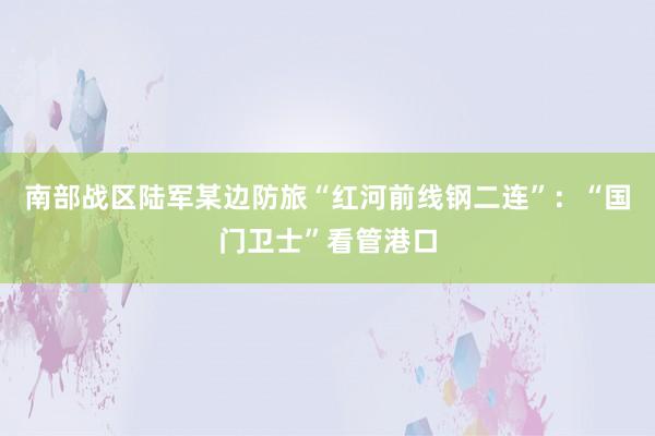 南部战区陆军某边防旅“红河前线钢二连”：“国门卫士”看管港口
