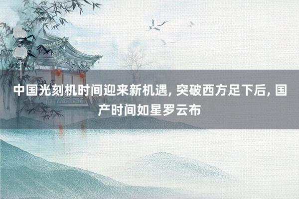 中国光刻机时间迎来新机遇, 突破西方足下后, 国产时间如星罗云布