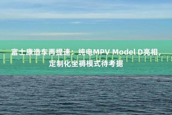 富士康造车再提速：纯电MPV Model D亮相，定制化坐褥模式待考据