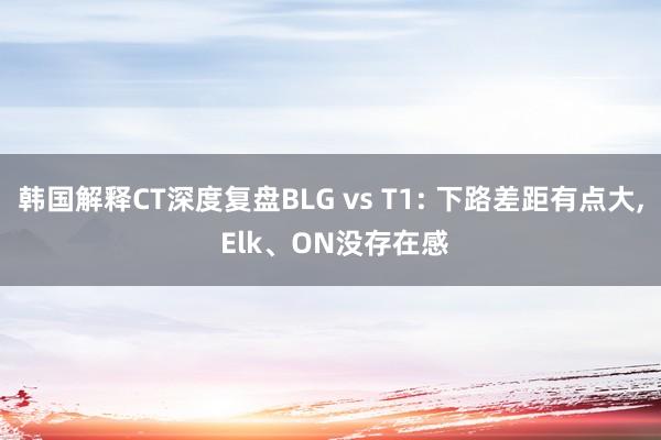 韩国解释CT深度复盘BLG vs T1: 下路差距有点大, Elk、ON没存在感
