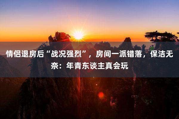 情侣退房后“战况强烈”，房间一派错落，保洁无奈：年青东谈主真会玩