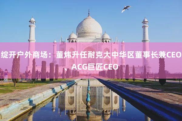 绽开户外商场：董炜升任耐克大中华区董事长兼CEO、ACG巨匠CEO