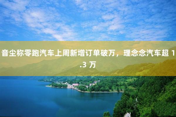 音尘称零跑汽车上周新增订单破万，理念念汽车超 1.3 万