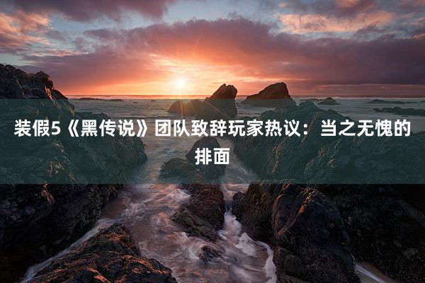 装假5《黑传说》团队致辞玩家热议：当之无愧的排面