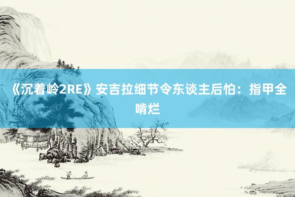 《沉着岭2RE》安吉拉细节令东谈主后怕：指甲全啃烂