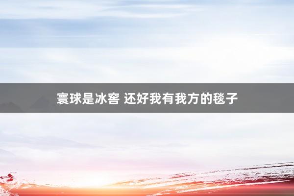 寰球是冰窖 还好我有我方的毯子