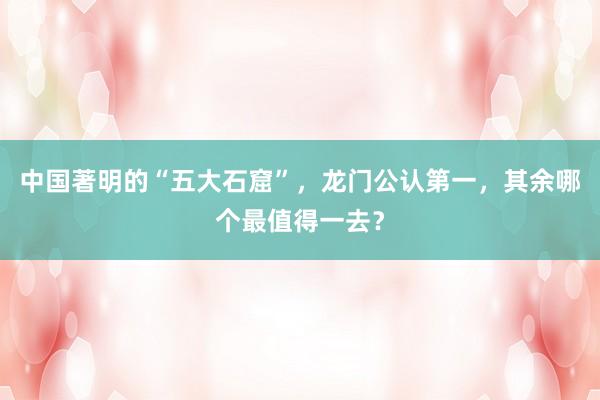 中国著明的“五大石窟”，龙门公认第一，其余哪个最值得一去？