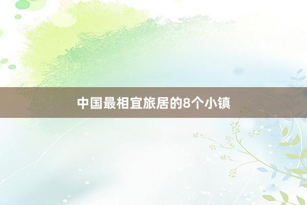 中国最相宜旅居的8个小镇