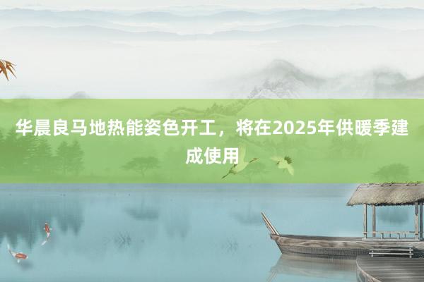 华晨良马地热能姿色开工，将在2025年供暖季建成使用