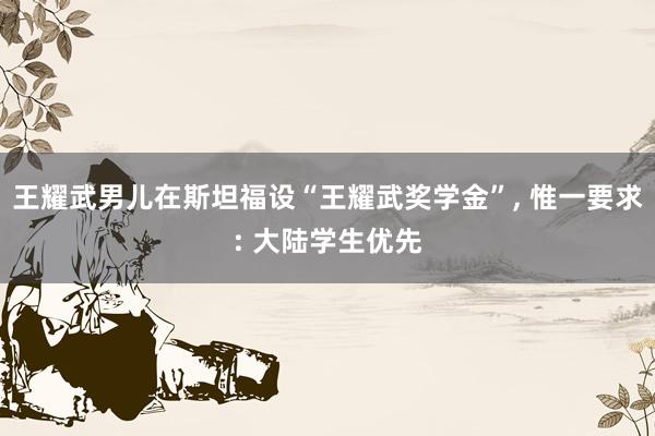 王耀武男儿在斯坦福设“王耀武奖学金”, 惟一要求: 大陆学生优先